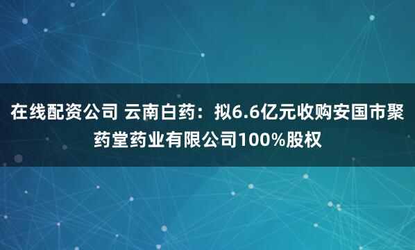 在线配资公司 云南白药：拟6.6亿元收购安国市聚药堂药业有限公司100%股权