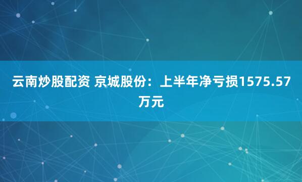 云南炒股配资 京城股份：上半年净亏损1575.57万元