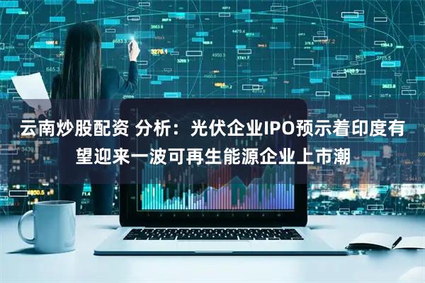 云南炒股配资 分析：光伏企业IPO预示着印度有望迎来一波可再生能源企业上市潮