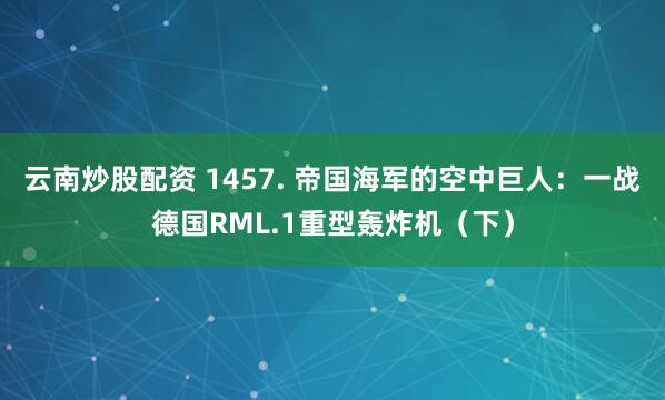 云南炒股配资 1457. 帝国海军的空中巨人：一战德国RML.1重型轰炸机（下）