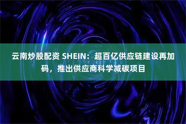 云南炒股配资 SHEIN：超百亿供应链建设再加码，推出供应商科学减碳项目