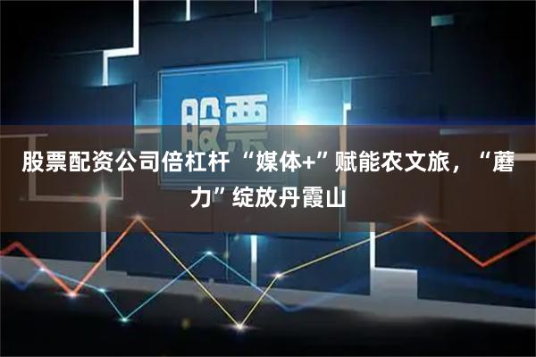 股票配资公司倍杠杆 “媒体+”赋能农文旅，“蘑力”绽放丹霞山