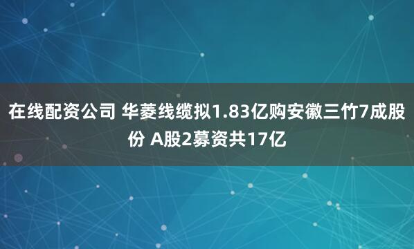 在线配资公司 华菱线缆拟1.83亿购安徽三竹7成股份 A股2募资共17亿