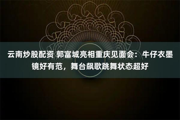 云南炒股配资 郭富城亮相重庆见面会：牛仔衣墨镜好有范，舞台飙歌跳舞状态超好