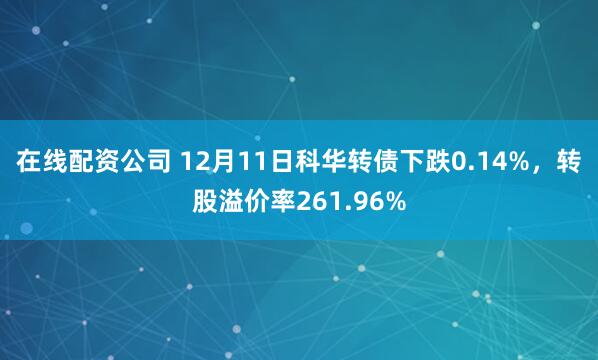 在线配资公司 12月11日科华转债下跌0.14%，转股溢价率261.96%