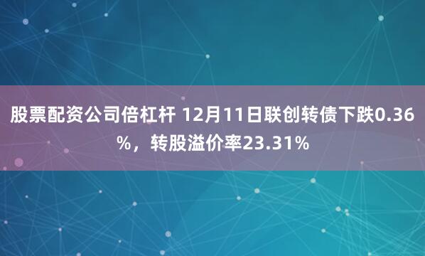 股票配资公司倍杠杆 12月11日联创转债下跌0.36%，转股溢价率23.31%