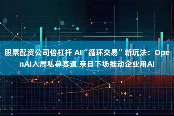 股票配资公司倍杠杆 AI“循环交易”新玩法：OpenAI入局私募赛道 亲自下场推动企业用AI