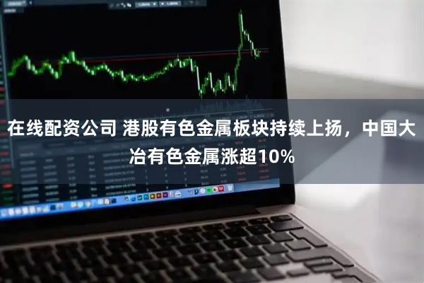 在线配资公司 港股有色金属板块持续上扬，中国大冶有色金属涨超10%