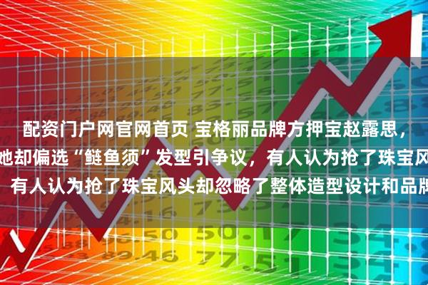 配资门户网官网首页 宝格丽品牌方押宝赵露思，花千万珠宝给她配戴，她却偏选“鲢鱼须”发型引争议，有人认为抢了珠宝风头却忽略了整体造型设计和品牌初衷