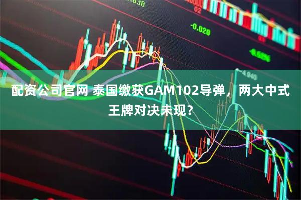 配资公司官网 泰国缴获GAM102导弹，两大中式王牌对决未现？