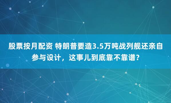 股票按月配资 特朗普要造3.5万吨战列舰还亲自参与设计，这事儿到底靠不靠谱？