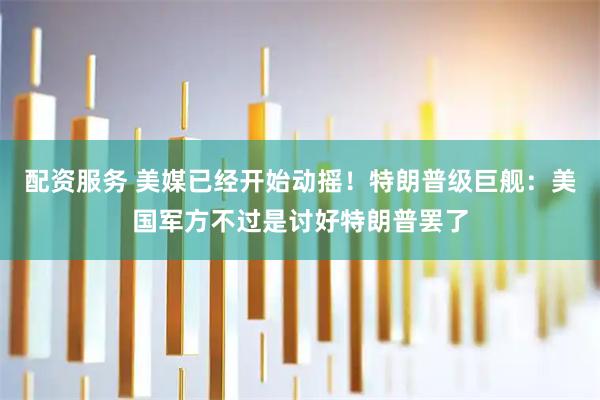 配资服务 美媒已经开始动摇！特朗普级巨舰：美国军方不过是讨好特朗普罢了