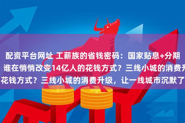 配资平台网址 工薪族的省钱密码：国家贴息+分期免息，179亿补贴背后：谁在悄悄改变14亿人的花钱方式？三线小城的消费升级，让一线城市沉默了