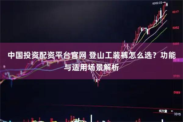 中国投资配资平台官网 登山工装裤怎么选？功能与适用场景解析