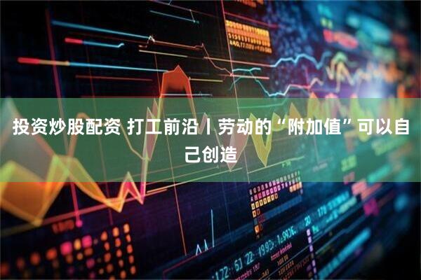 投资炒股配资 打工前沿丨劳动的“附加值”可以自己创造