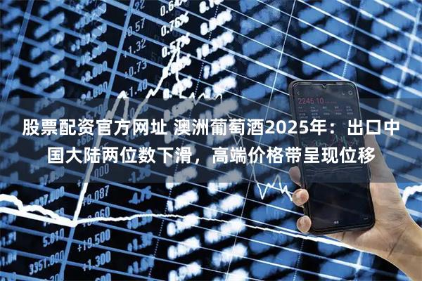 股票配资官方网址 澳洲葡萄酒2025年：出口中国大陆两位数下滑，高端价格带呈现位移