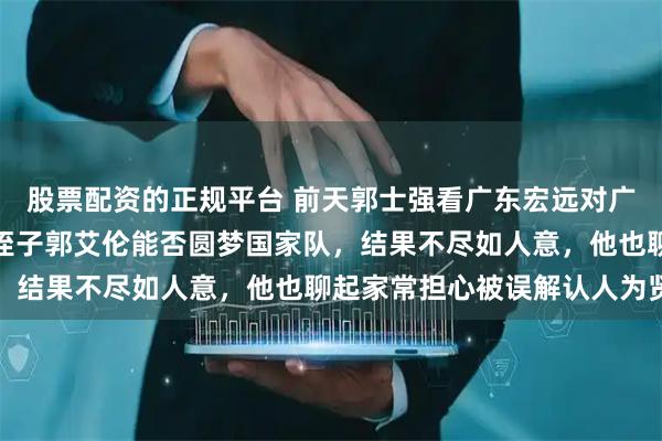 股票配资的正规平台 前天郭士强看广东宏远对广州的比赛，顺便考察大侄子郭艾伦能否圆梦国家队，结果不尽如人意，他也聊起家常担心被误解认人为贤