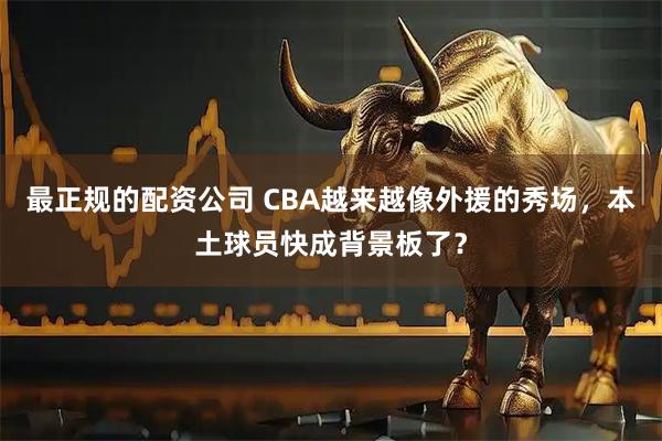 最正规的配资公司 CBA越来越像外援的秀场，本土球员快成背景板了？