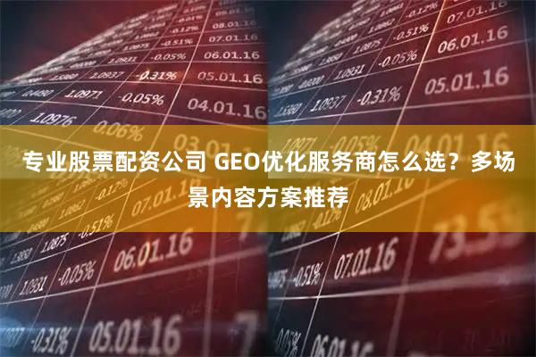 专业股票配资公司 GEO优化服务商怎么选？多场景内容方案推荐