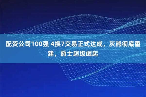 配资公司100强 4换7交易正式达成，灰熊彻底重建，爵士超级崛起