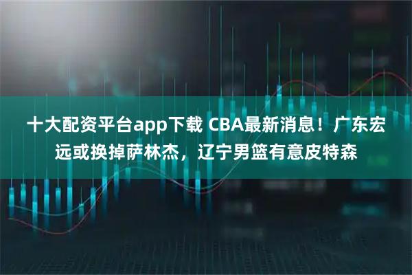 十大配资平台app下载 CBA最新消息！广东宏远或换掉萨林杰，辽宁男篮有意皮特森