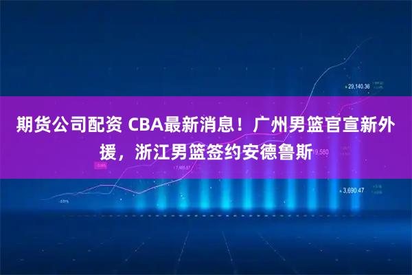 期货公司配资 CBA最新消息！广州男篮官宣新外援，浙江男篮签约安德鲁斯