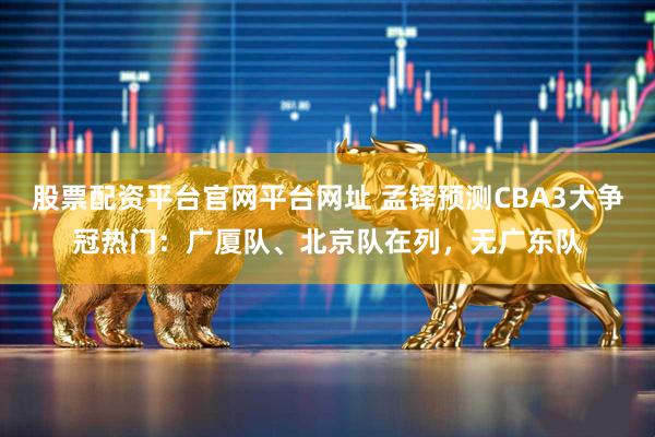 股票配资平台官网平台网址 孟铎预测CBA3大争冠热门：广厦队、北京队在列，无广东队