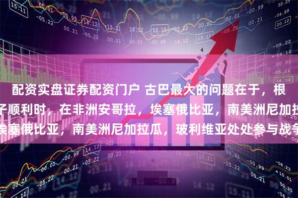 配资实盘证券配资门户 古巴最大的问题在于，根本没有建立基础！在日子顺利时，在非洲安哥拉，埃塞俄比亚，南美洲尼加拉瓜，玻利维亚处处参与战争