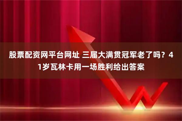 股票配资网平台网址 三届大满贯冠军老了吗？41岁瓦林卡用一场胜利给出答案
