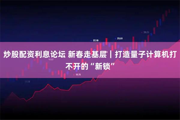炒股配资利息论坛 新春走基层|打造量子计算机打不开的“新锁”