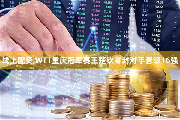 线上配资 WTT重庆冠军赛王楚钦零封对手晋级16强