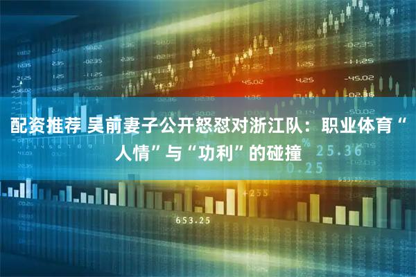 配资推荐 吴前妻子公开怒怼对浙江队:职业体育“人情”与“功利”的碰撞