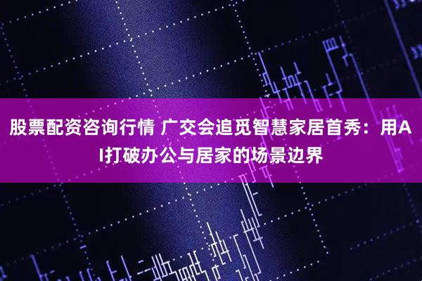 股票配资咨询行情 广交会追觅智慧家居首秀：用AI打破办公与居家的场景边界