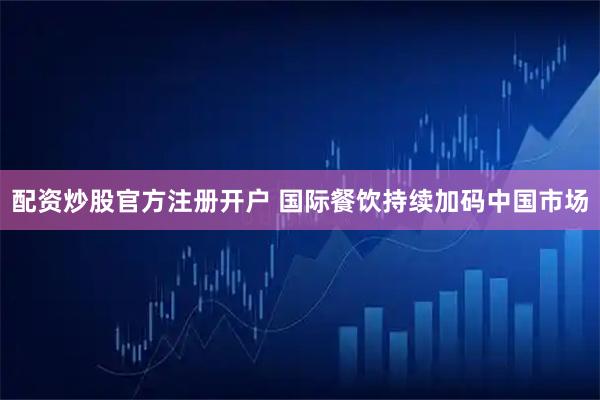 配资炒股官方注册开户 国际餐饮持续加码中国市场